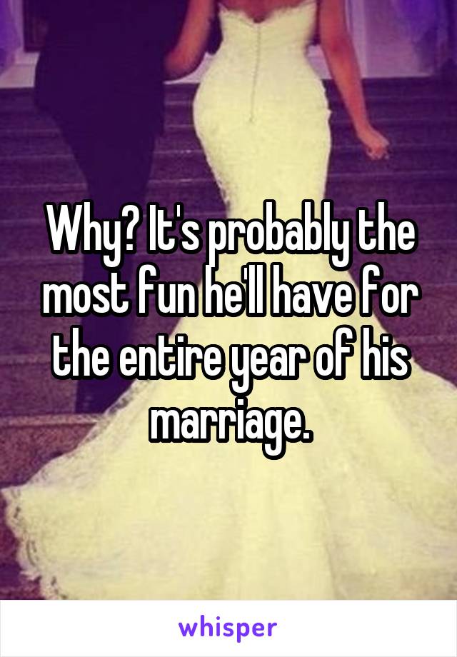 Why? It's probably the most fun he'll have for the entire year of his marriage.