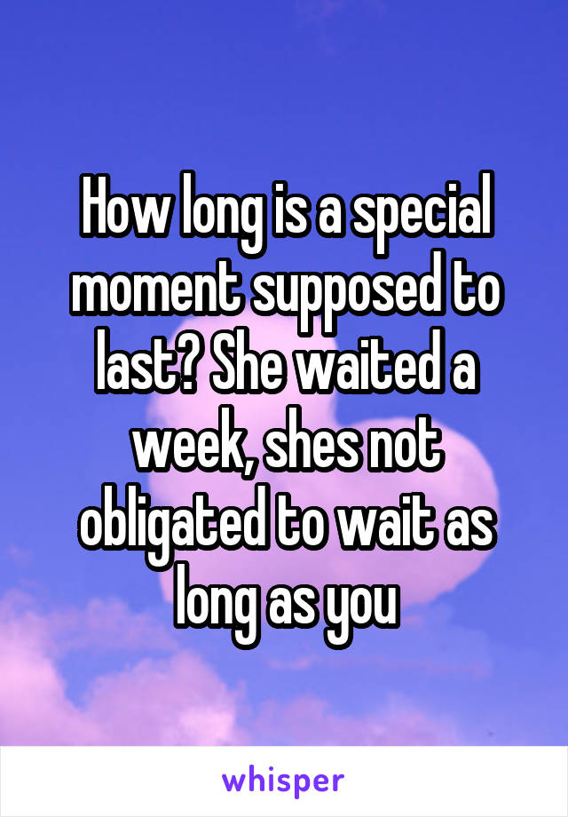 How long is a special moment supposed to last? She waited a week, shes not obligated to wait as long as you