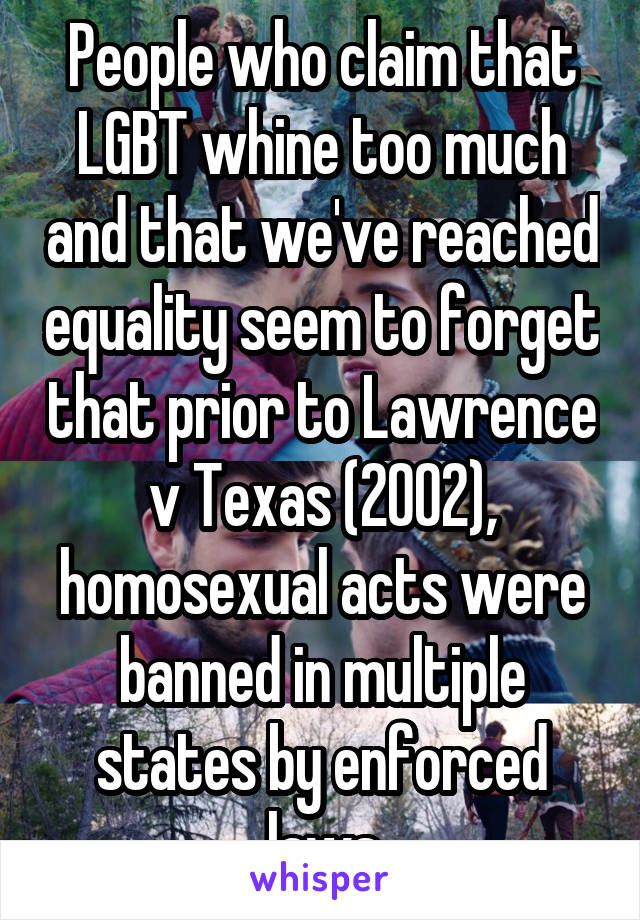 People who claim that LGBT whine too much and that we've reached equality seem to forget that prior to Lawrence v Texas (2002), homosexual acts were banned in multiple states by enforced laws