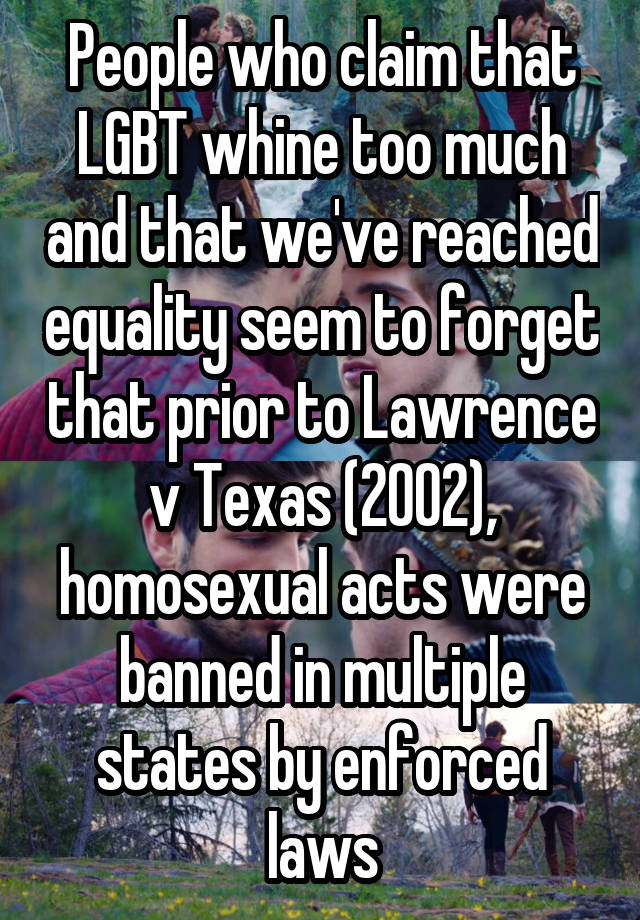 People who claim that LGBT whine too much and that we've reached equality seem to forget that prior to Lawrence v Texas (2002), homosexual acts were banned in multiple states by enforced laws