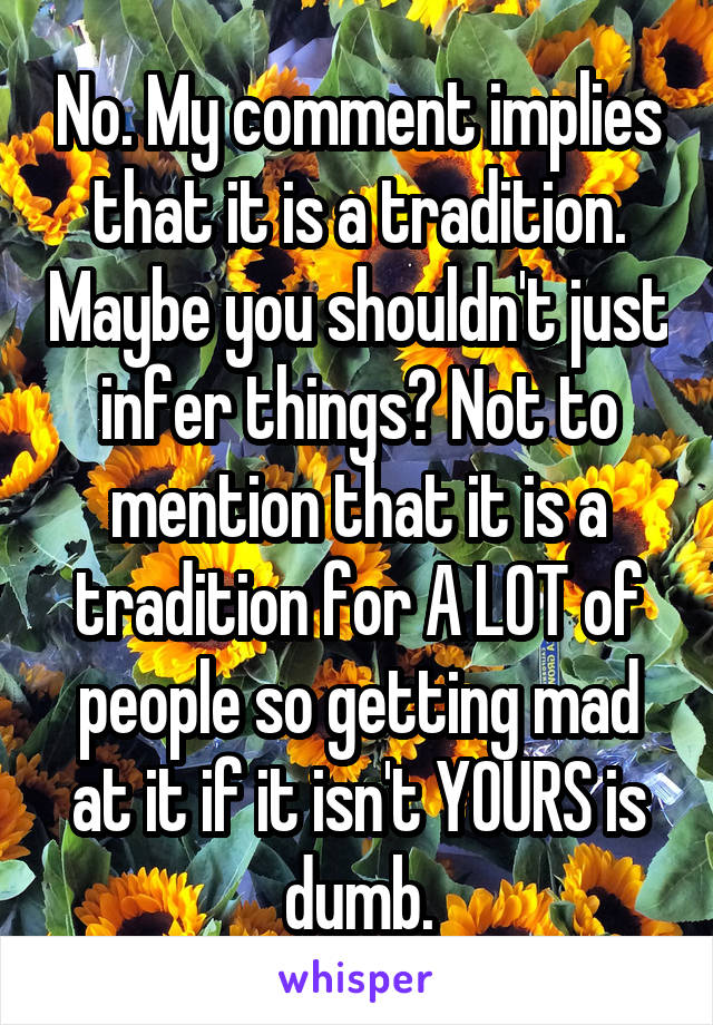 No. My comment implies that it is a tradition. Maybe you shouldn't just infer things? Not to mention that it is a tradition for A LOT of people so getting mad at it if it isn't YOURS is dumb.