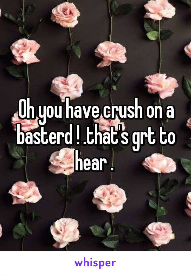 Oh you have crush on a basterd ! .that's grt to hear . 