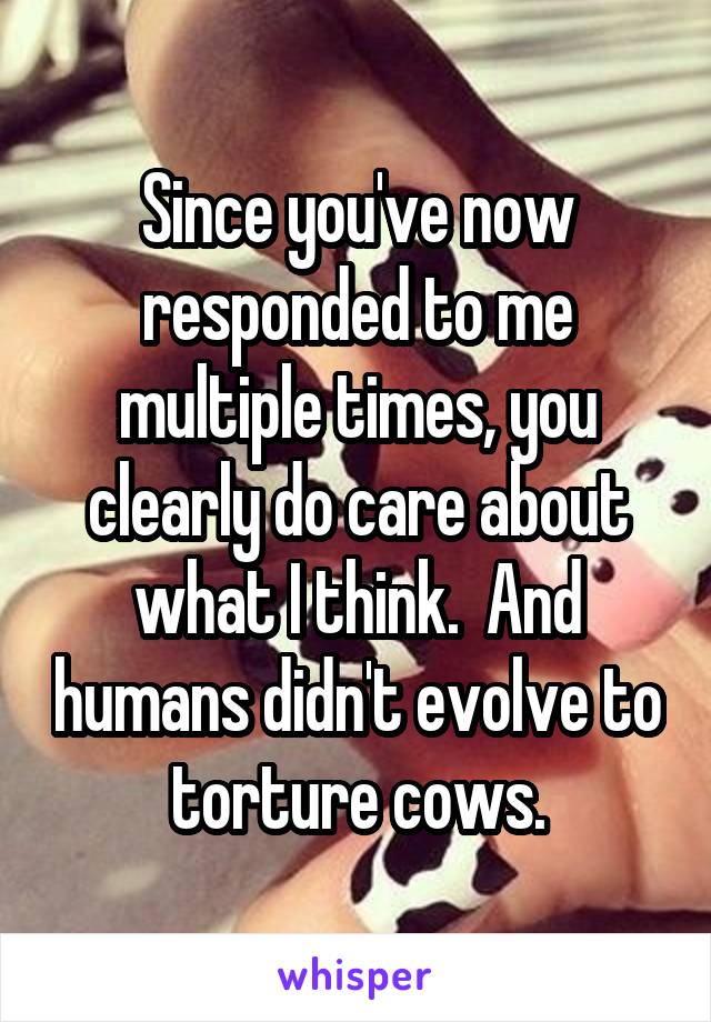 Since you've now responded to me multiple times, you clearly do care about what I think.  And humans didn't evolve to torture cows.