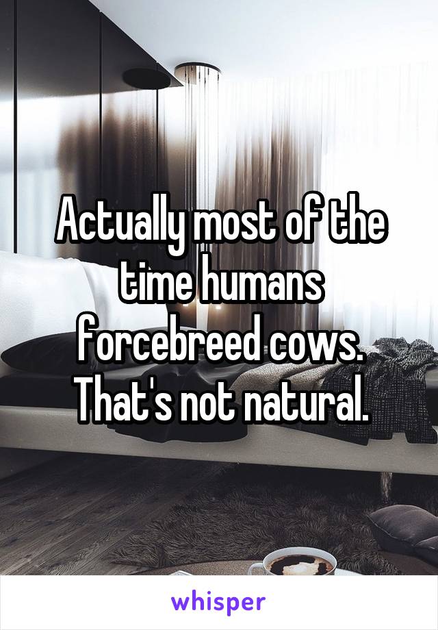 Actually most of the time humans forcebreed cows. That's not natural.