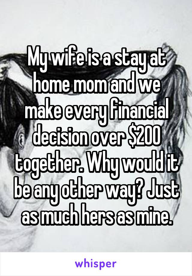 My wife is a stay at home mom and we make every financial decision over $200 together. Why would it be any other way? Just as much hers as mine.