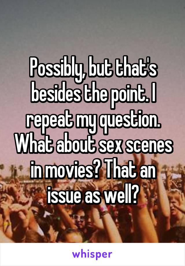 Possibly, but that's besides the point. I repeat my question. What about sex scenes in movies? That an issue as well?