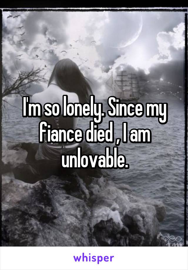 I'm so lonely. Since my fiance died , I am unlovable.