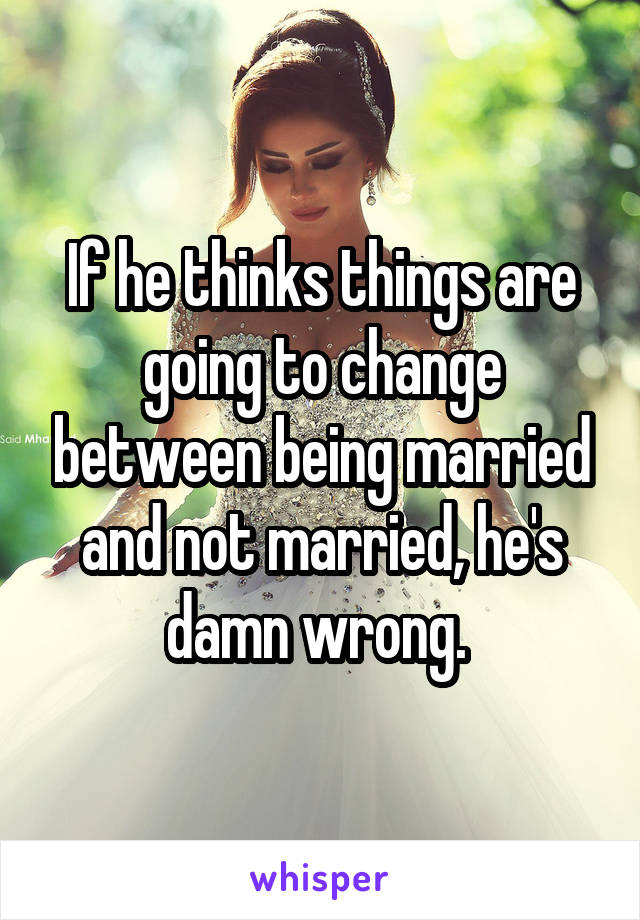 If he thinks things are going to change between being married and not married, he's damn wrong. 