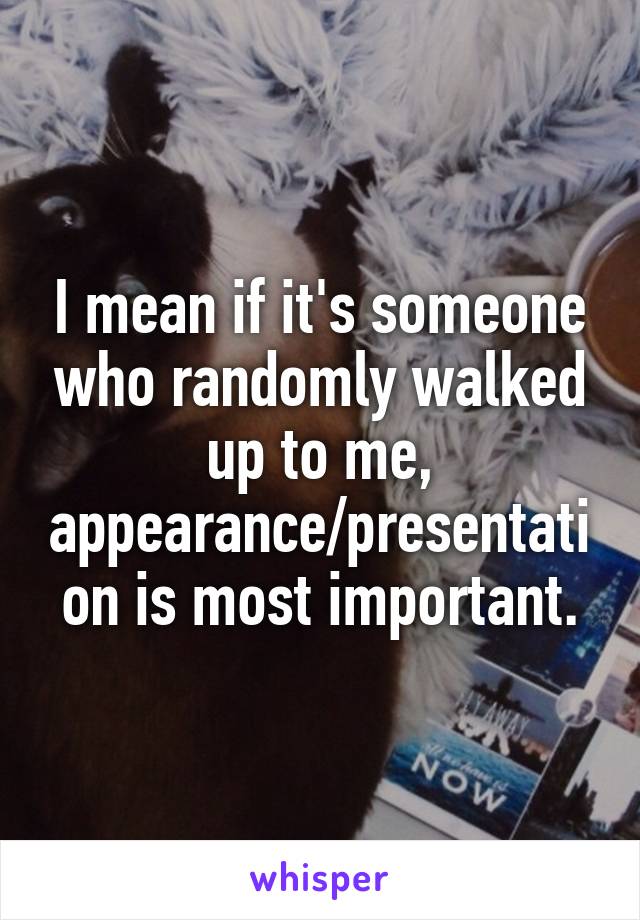 I mean if it's someone who randomly walked up to me, appearance/presentation is most important.