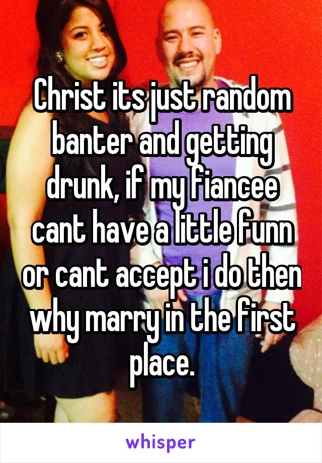 Christ its just random banter and getting drunk, if my fiancee cant have a little funn or cant accept i do then why marry in the first place.