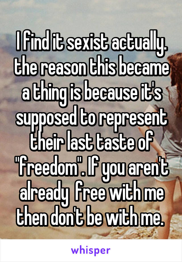 I find it sexist actually. the reason this became a thing is because it's supposed to represent their last taste of "freedom". If you aren't already  free with me then don't be with me. 