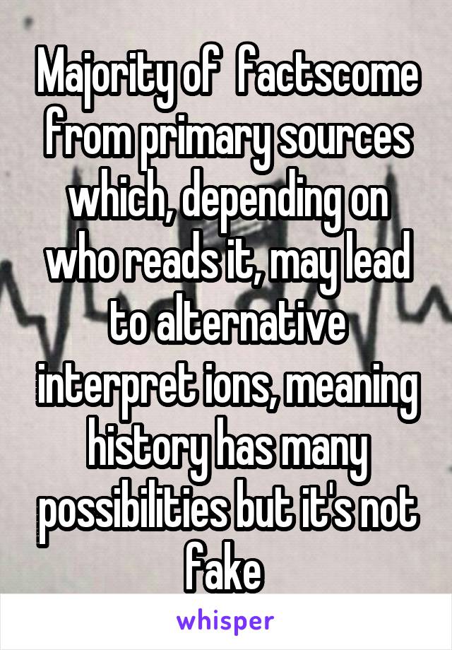 Majority of  factscome from primary sources which, depending on who reads it, may lead to alternative interpret ions, meaning history has many possibilities but it's not fake 