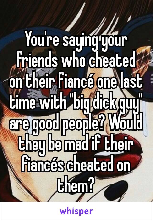 You're saying your friends who cheated on their fiancé one last time with "big dick guy" are good people? Would they be mad if their fiancés cheated on them?