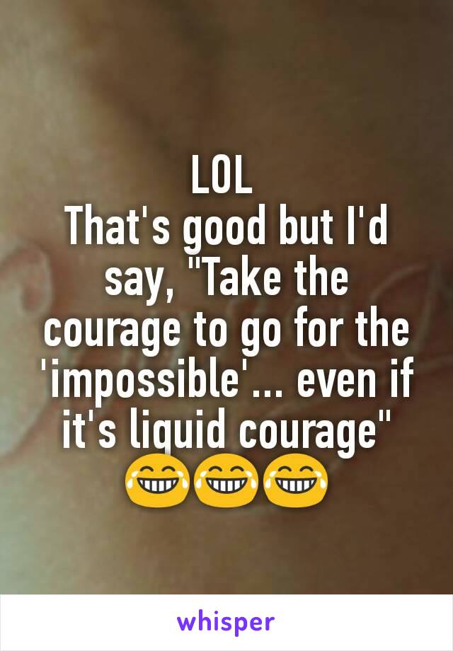 LOL 
That's good but I'd say, "Take the courage to go for the 'impossible'... even if it's liquid courage"
😂😂😂