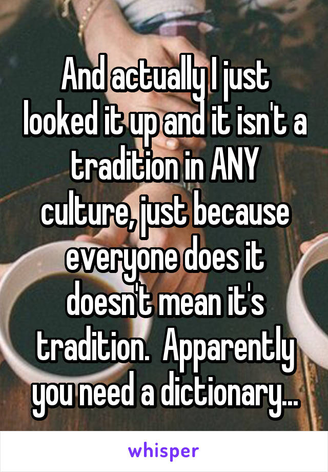 And actually I just looked it up and it isn't a tradition in ANY culture, just because everyone does it doesn't mean it's tradition.  Apparently you need a dictionary...