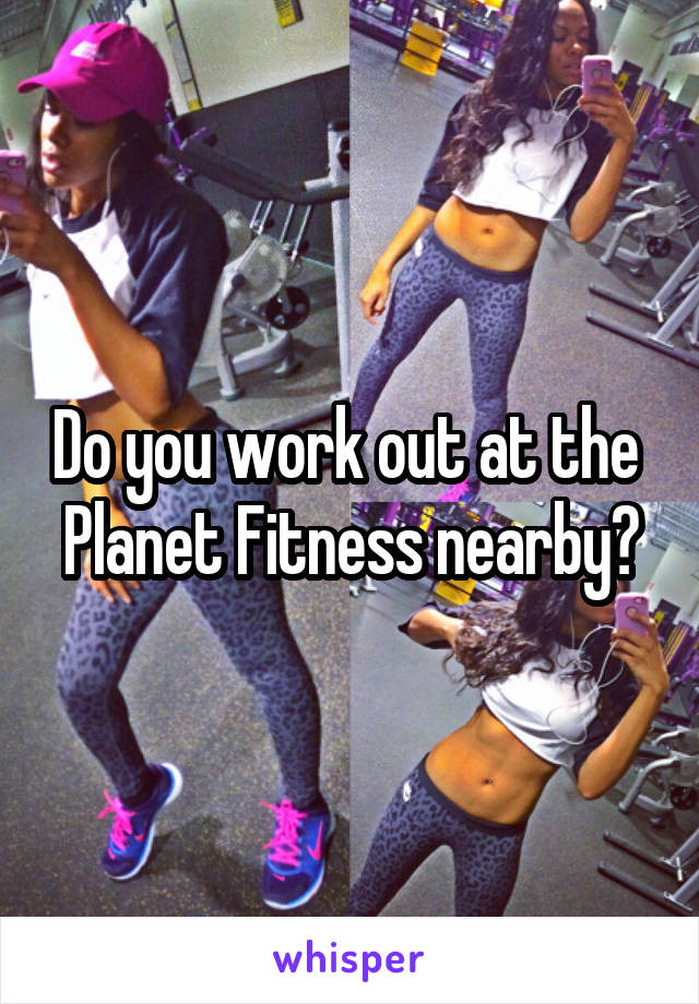 Do you work out at the  Planet Fitness nearby?