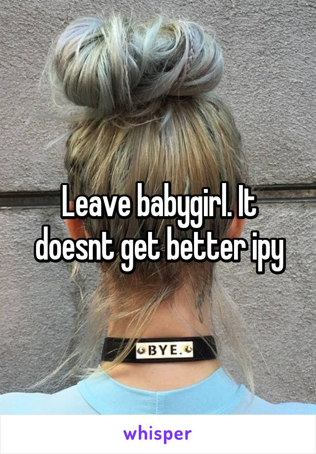 Leave babygirl. It doesnt get better ipy