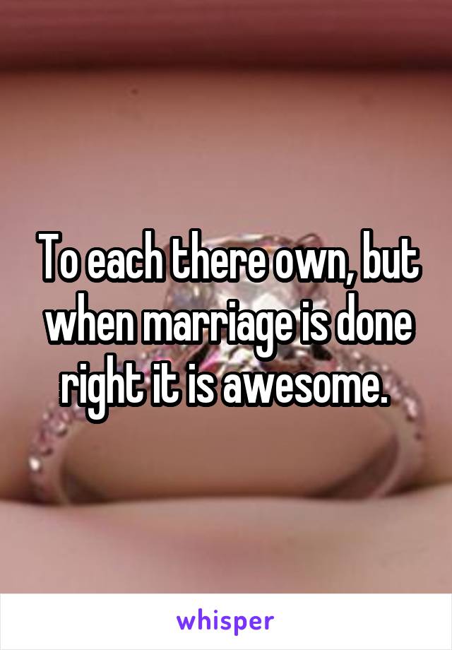 To each there own, but when marriage is done right it is awesome. 