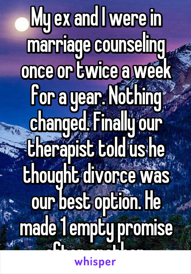 My ex and I were in marriage counseling once or twice a week for a year. Nothing changed. Finally our therapist told us he thought divorce was our best option. He made 1 empty promise after another.