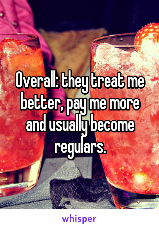 Overall: they treat me better, pay me more and usually become regulars.