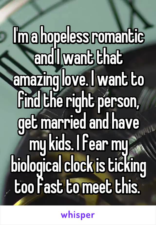 I'm a hopeless romantic and I want that amazing love. I want to find the right person, get married and have my kids. I fear my biological clock is ticking too fast to meet this. 