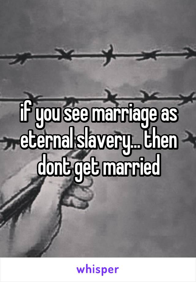 if you see marriage as eternal slavery... then dont get married