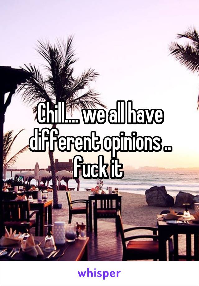 Chill.... we all have different opinions .. fuck it 