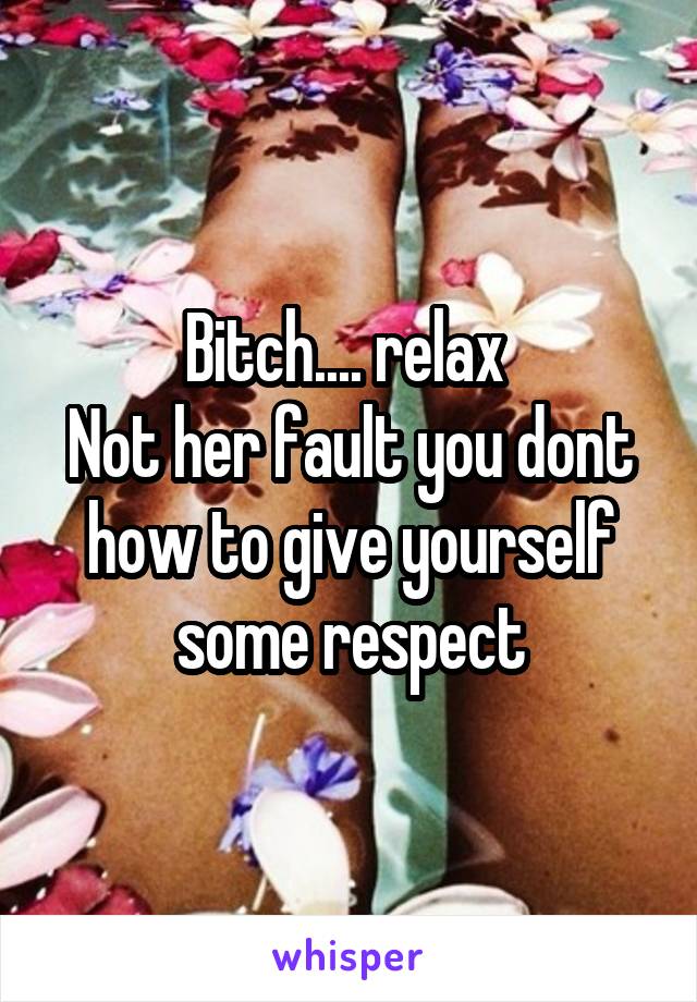 Bitch.... relax 
Not her fault you dont how to give yourself some respect