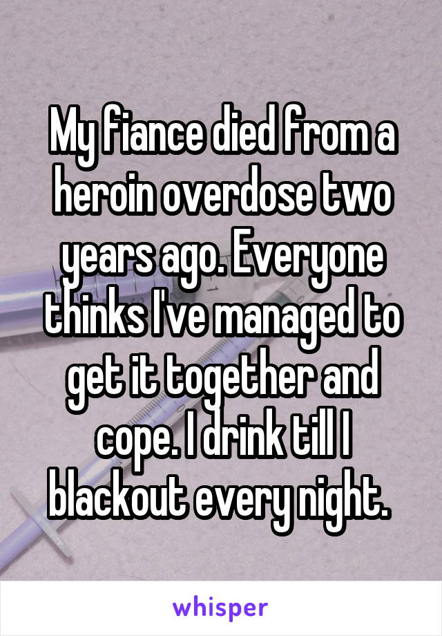 My fiance died from a heroin overdose two years ago. Everyone thinks I've managed to get it together and cope. I drink till I blackout every night. 