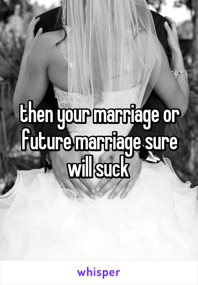 then your marriage or future marriage sure will suck 