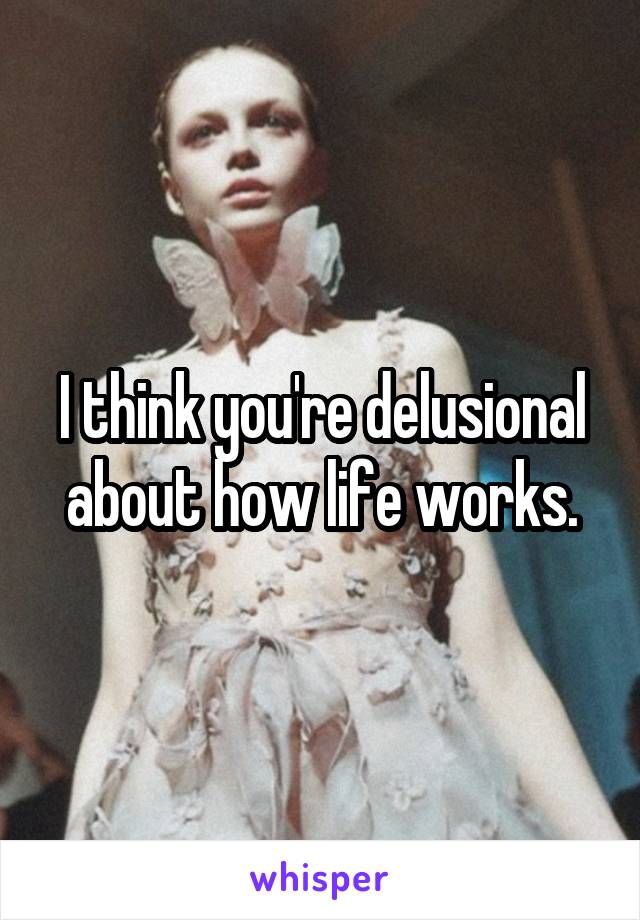 I think you're delusional about how life works.