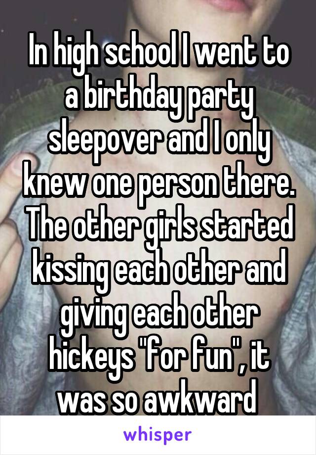 In high school I went to a birthday party sleepover and I only knew one person there. The other girls started kissing each other and giving each other hickeys "for fun", it was so awkward 