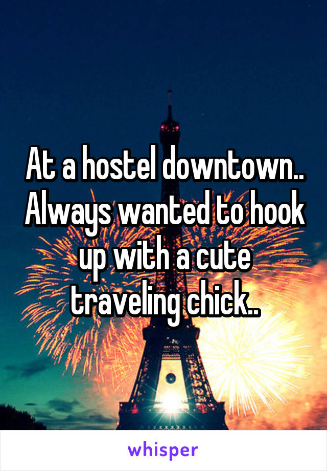 At a hostel downtown.. Always wanted to hook up with a cute traveling chick..