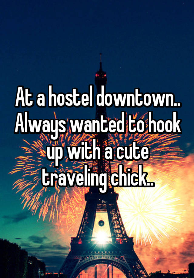 At a hostel downtown.. Always wanted to hook up with a cute traveling chick..