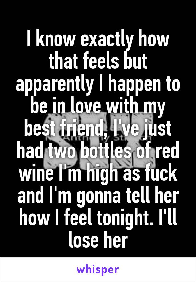 I know exactly how that feels but apparently I happen to be in love with my best friend, I've just had two bottles of red wine I'm high as fuck and I'm gonna tell her how I feel tonight. I'll lose her