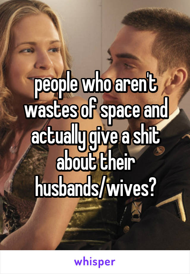 people who aren't wastes of space and actually give a shit about their husbands/wives?