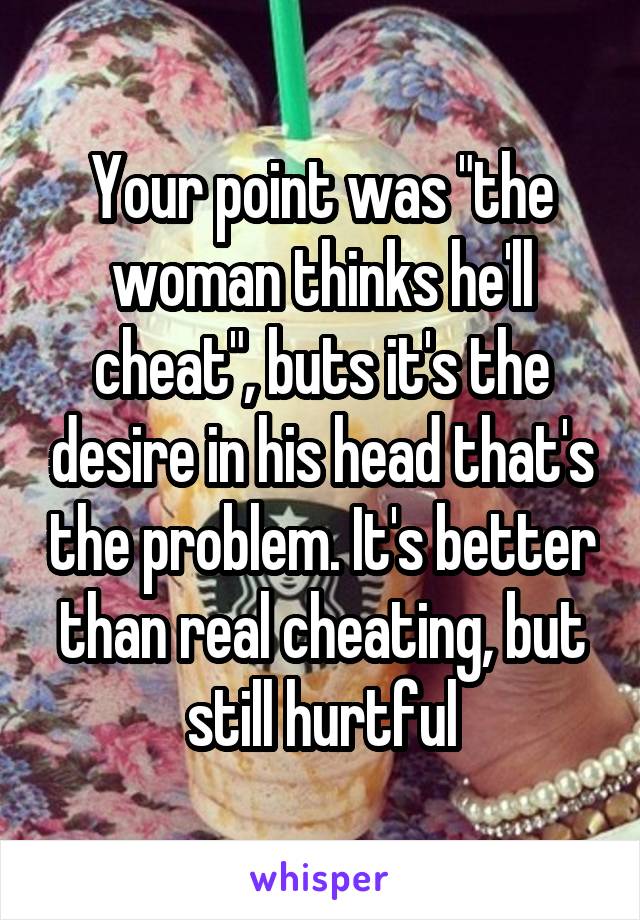 Your point was "the woman thinks he'll cheat", buts it's the desire in his head that's the problem. It's better than real cheating, but still hurtful