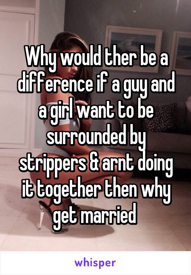 Why would ther be a difference if a guy and a girl want to be surrounded by strippers & arnt doing it together then why get married 