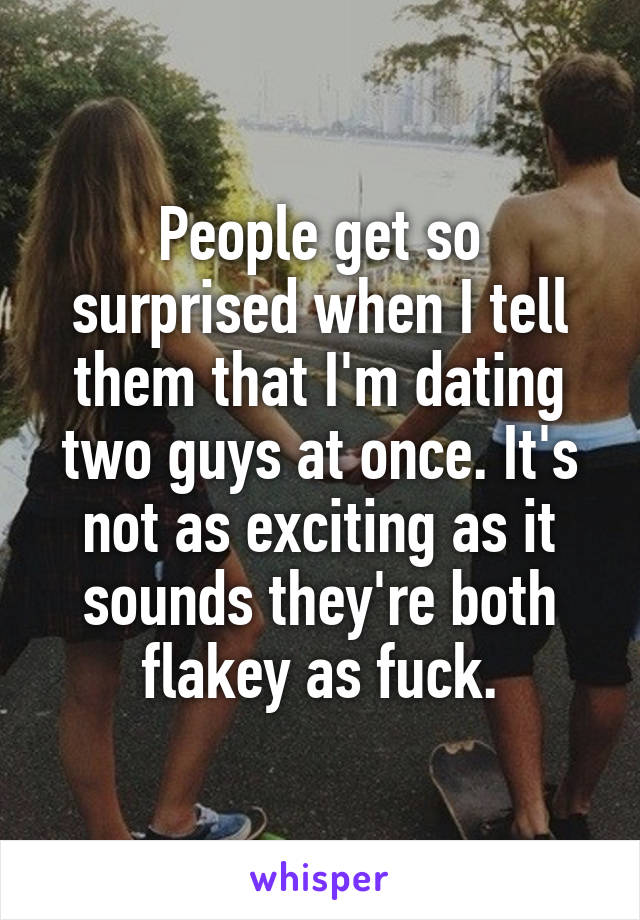 People get so surprised when I tell them that I'm dating two guys at once. It's not as exciting as it sounds they're both flakey as fuck.