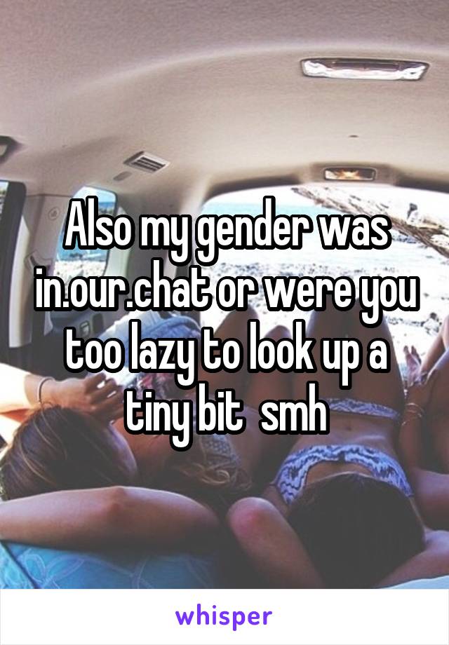 Also my gender was in.our.chat or were you too lazy to look up a tiny bit  smh