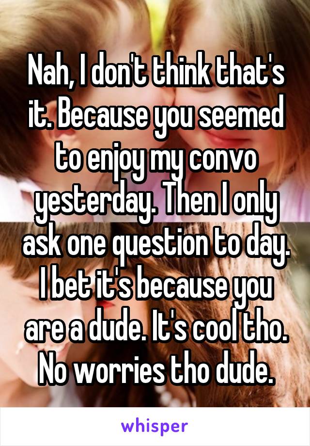 Nah, I don't think that's it. Because you seemed to enjoy my convo yesterday. Then I only ask one question to day. I bet it's because you are a dude. It's cool tho. No worries tho dude.