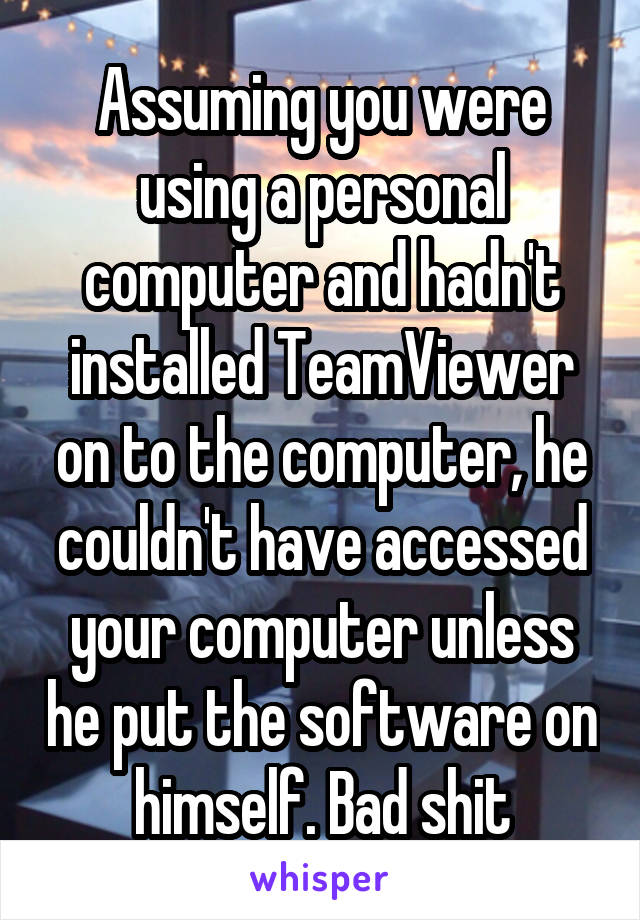 Assuming you were using a personal computer and hadn't installed TeamViewer on to the computer, he couldn't have accessed your computer unless he put the software on himself. Bad shit