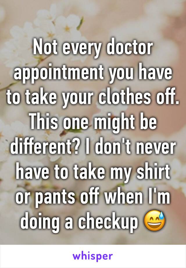 Not every doctor appointment you have to take your clothes off. This one might be different? I don't never have to take my shirt or pants off when I'm doing a checkup 😅