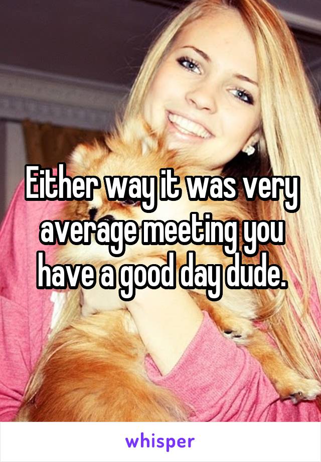 Either way it was very average meeting you have a good day dude.