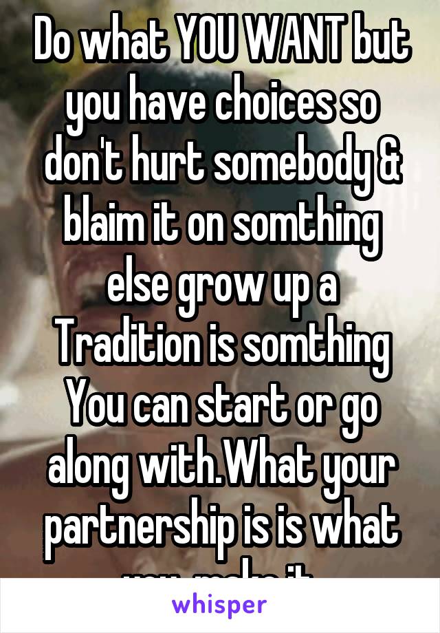 Do what YOU WANT but you have choices so don't hurt somebody & blaim it on somthing else grow up a Tradition is somthing You can start or go along with.What your partnership is is what you  make it.