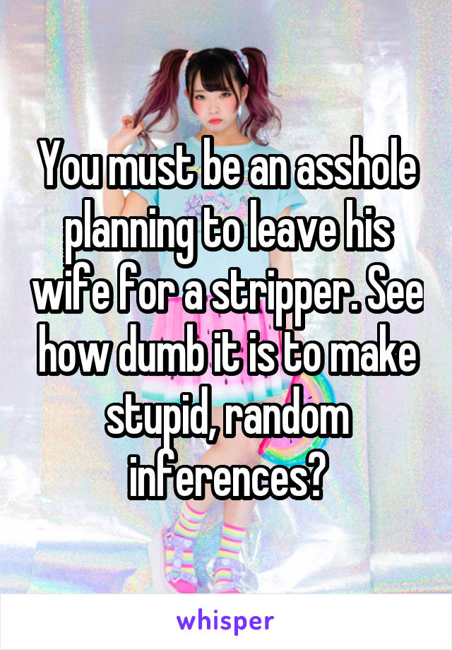 You must be an asshole planning to leave his wife for a stripper. See how dumb it is to make stupid, random inferences?