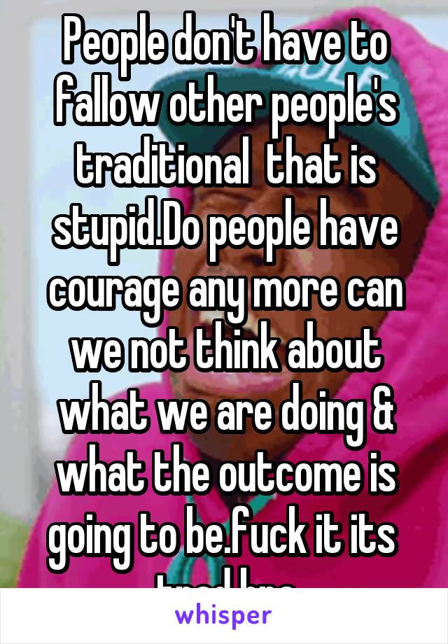 People don't have to fallow other people's traditional  that is stupid.Do people have courage any more can we not think about what we are doing & what the outcome is going to be.fuck it its  trad bra