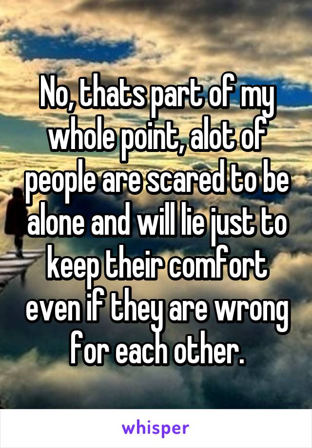 No, thats part of my whole point, alot of people are scared to be alone and will lie just to keep their comfort even if they are wrong for each other.
