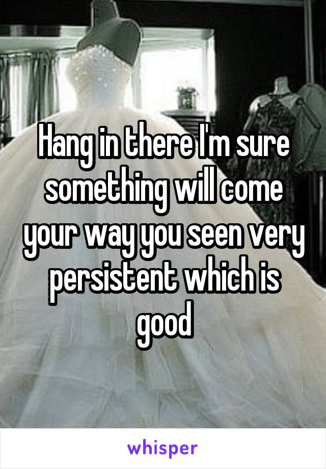 Hang in there I'm sure something will come your way you seen very persistent which is good