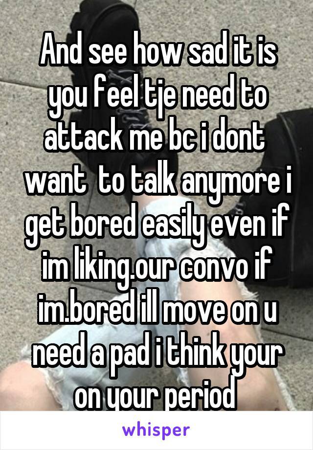 And see how sad it is you feel tje need to attack me bc i dont  want  to talk anymore i get bored easily even if im liking.our convo if im.bored ill move on u need a pad i think your on your period 